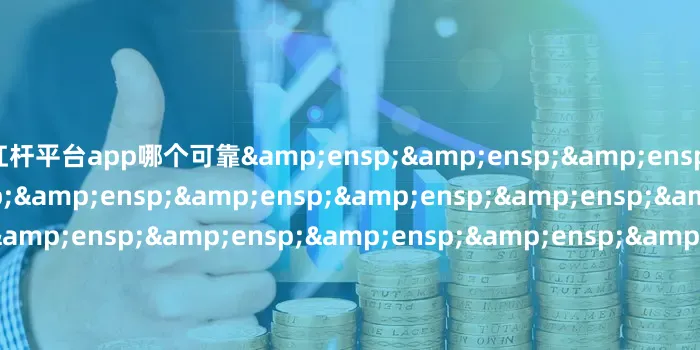 杠杆平台app哪个可靠&ensp;&ensp;&ensp;&ensp;&ensp;&ensp;&ensp;&ensp;&ensp;&ensp;&ensp;&ensp;&ensp;&ensp;&ensp;&ensp;&ensp;&ensp;&ensp