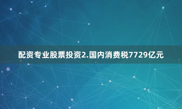 配资专业股票投资　　2.国内消费税7729亿元