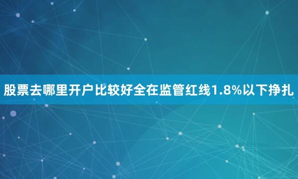 股票去哪里开户比较好全在监管红线1.8%以下挣扎