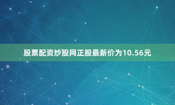 股票配资炒股网正股最新价为10.56元