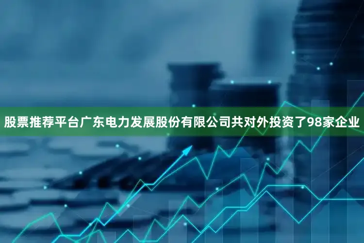 股票推荐平台广东电力发展股份有限公司共对外投资了98家企业