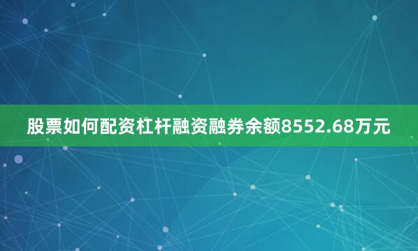 股票如何配资杠杆融资融券余额8552.68万元